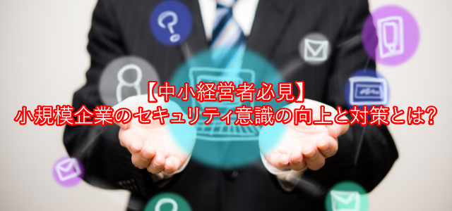 【中小経営者必見】小規模企業のセキュリティ意識向上と対策とは