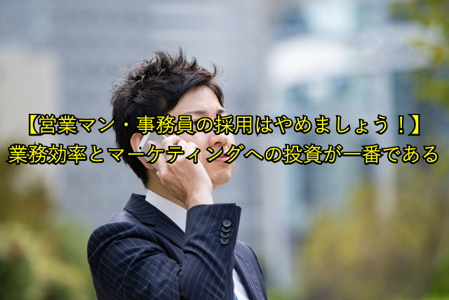 【営業マン・事務員の採用はやめましょう！】 業務効率とマーケティングへの投資が一番である