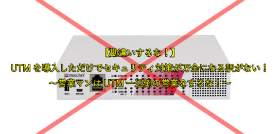 【勘違いするな！】 UTMを導入しただけでセキュリティ対策が万全になる訳がない！ ～営業マンはUTM一辺倒の営業をするな！～