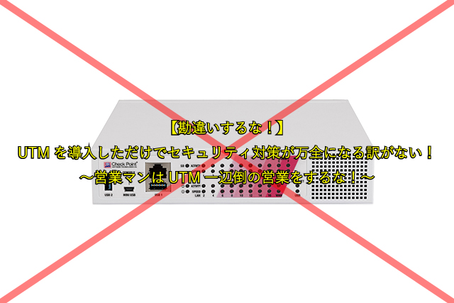 【勘違いするな！】 UTMを導入しただけでセキュリティ対策が万全になる訳がない！ ～営業マンはUTM一辺倒の営業をするな！～