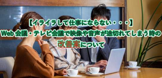 【イライラして仕事にならない・・・】 Web会議・テレビ会議で映像や音声が途切れてしまう時の 改善案について