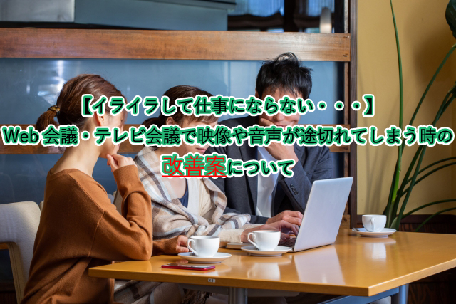 【イライラして仕事にならない・・・】 Web会議・テレビ会議で映像や音声が途切れてしまう時の 改善案について