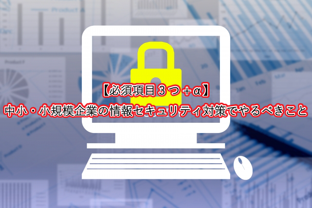 【必須項目3つ+α】中小・小規模企業の情報セキュリティ対策でやるべきこと