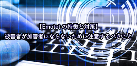 【Emotetの特徴と対策】被害者が加害者にならないために注意するべきこと