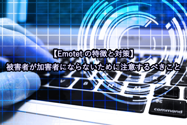 【Emotetの特徴と対策】被害者が加害者にならないために注意するべきこと